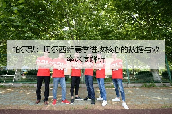 帕尔默：切尔西新赛季进攻核心的数据与效率深度解析