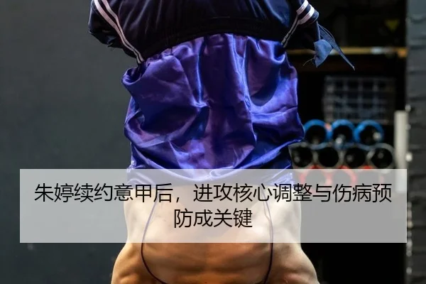 朱婷续约意甲后，进攻核心调整与伤病预防成关键
