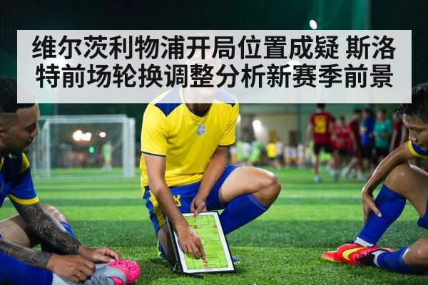 维尔茨利物浦开局位置成疑 斯洛特前场轮换调整分析新赛季前景