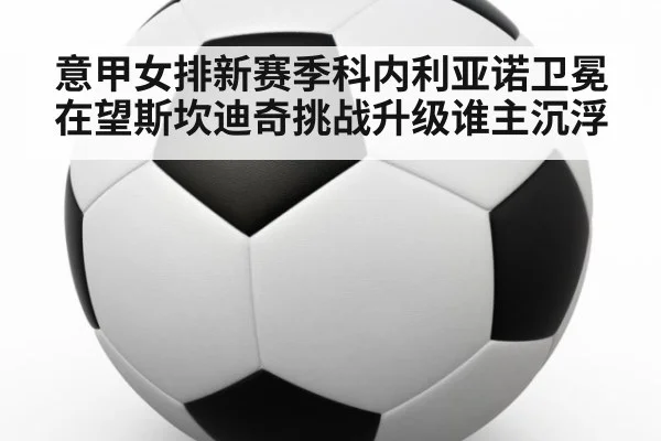 意甲女排新赛季科内利亚诺卫冕在望斯坎迪奇挑战升级谁主沉浮